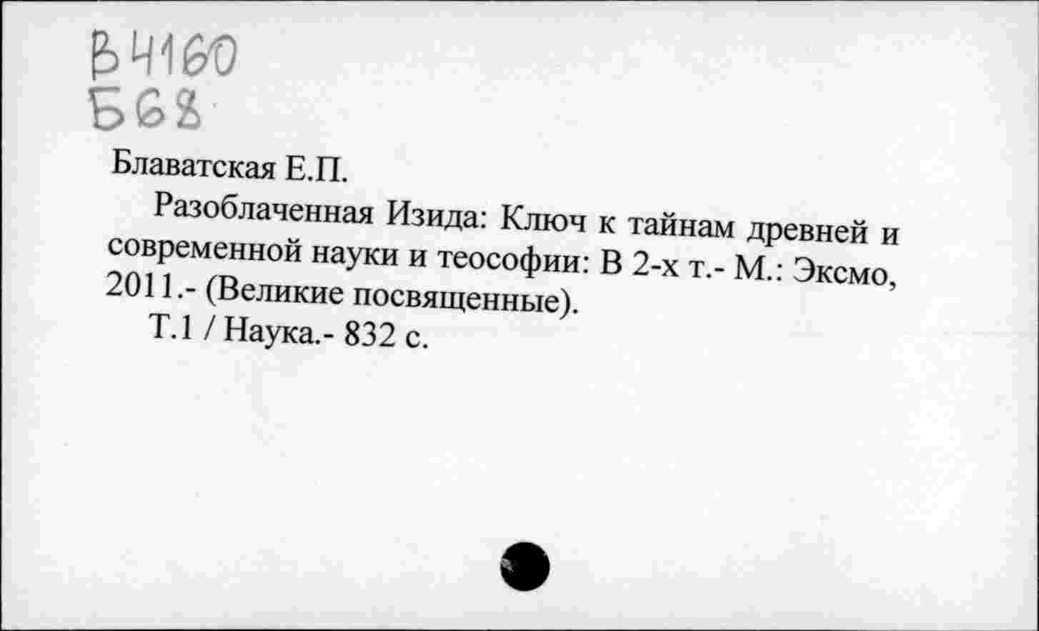 ﻿Блаватская Е.П.
Разоблаченная Изида: Ключ к тайнам древней и современной науки и теософии: В 2-х т.- М.: Эксмо, 2011.- (Великие посвященные).
Т.1 /Наука.-832 с.